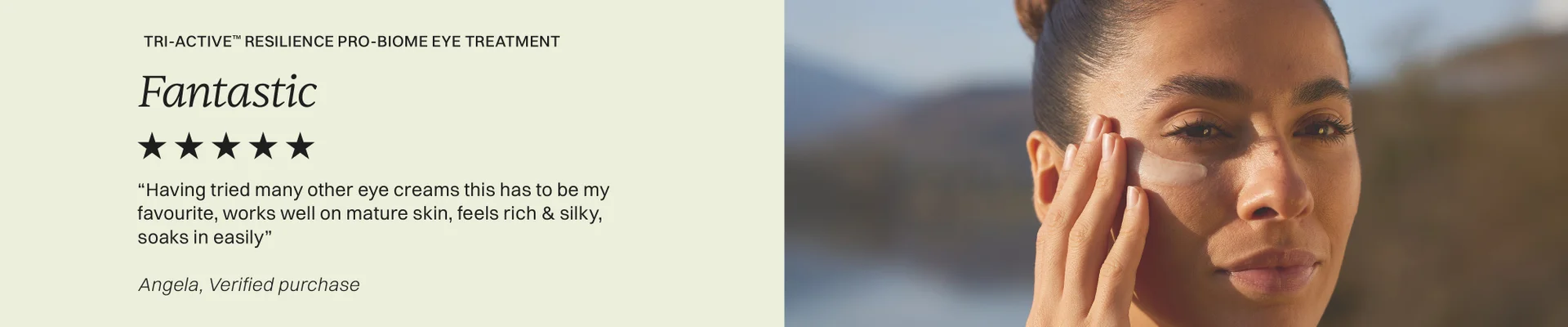 Tri-Active™ Resilience Pro-biome eye treatment Fantastic 5 stars  Having tried many other eye creams this has to be my favourite, works well on mature skin, feels rich & silky, soaks in easily.  Angela, verified purchase