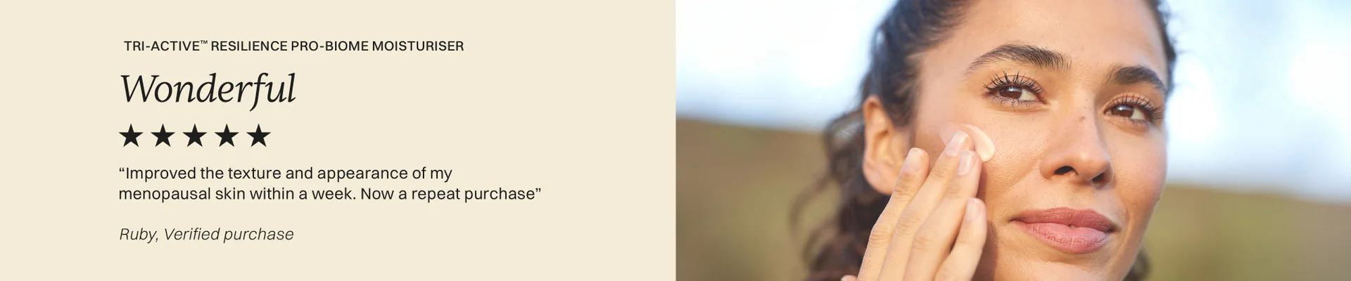 Tri-Active™ Resilience Pro-biome moisturiser Wonderful 5 stars Improved the texture and appearance of my menopausal skin within a week. Now a repeat purchase. Ruby, Verified Purchase