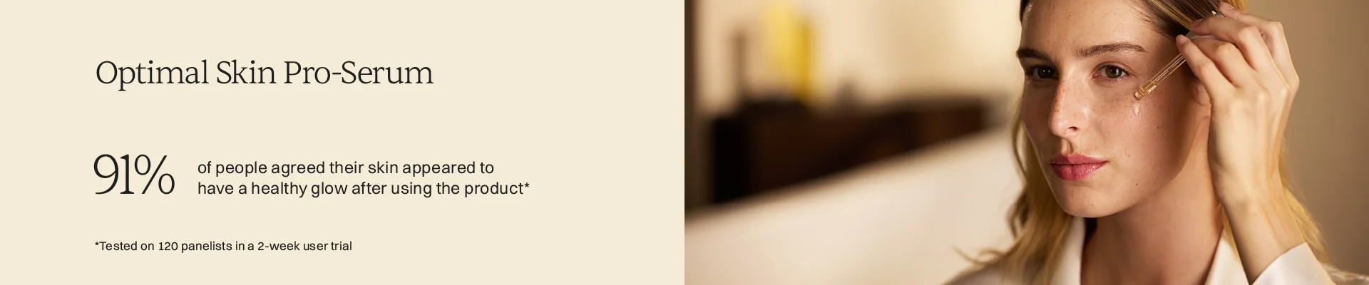 Optimal Skin Pro Serum 91% of people agreed their skin appeared to have a healthy flow after using the product tested on 120 panelists in ta 2 week user trial.